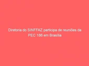 Diretoria do SINFFAZ participa de reuniões da PEC 186 em Brasília