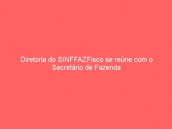 Diretoria do SINFFAZFisco se reúne com o Secretário de Fazenda