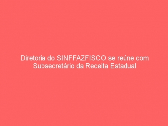 Diretoria do SINFFAZFISCO se reúne com Subsecretário da Receita Estadual