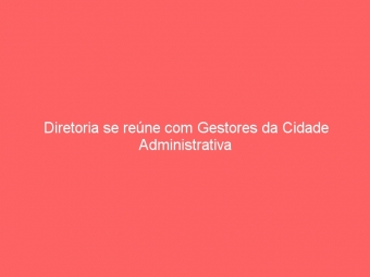 Diretoria se reúne com Gestores da Cidade Administrativa