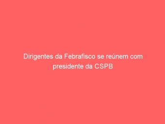 Dirigentes da Febrafisco se reúnem com presidente da CSPB