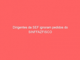 Dirigentes da SEF ignoram pedidos do SINFFAZFISCO