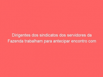 Dirigentes dos sindicatos dos servidores da Fazenda trabalham para antecipar encontro com Secretário
