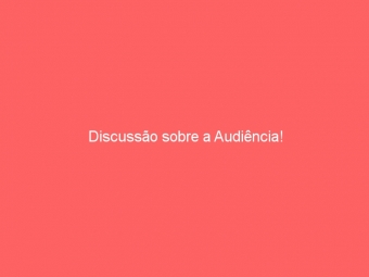 Discussão sobre a Audiência!