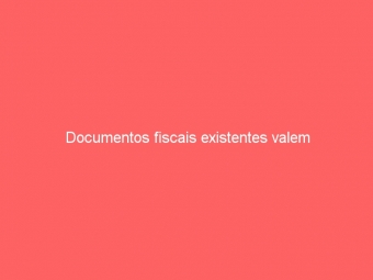 Documentos fiscais existentes valem