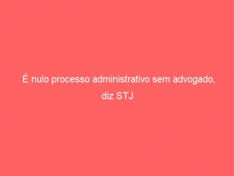É nulo processo administrativo sem advogado, diz STJ