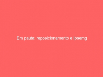 Em pauta: reposicionamento e Ipsemg