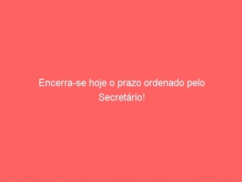 Encerra-se hoje o prazo ordenado pelo Secretário!