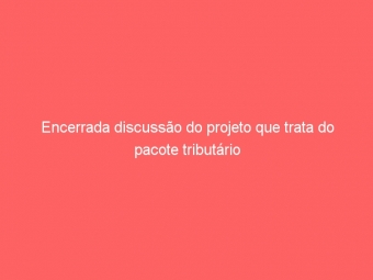 Encerrada discussão do projeto que trata do pacote tributário