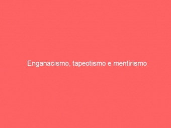 Enganacismo, tapeotismo e mentirismo