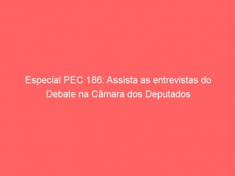 Especial PEC 186: Assista as entrevistas do Debate na Câmara dos Deputados