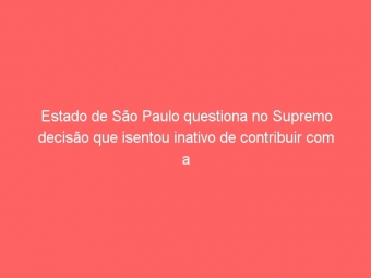Estado de São Paulo questiona no Supremo decisão que isentou inativo de contribuir com a previdência