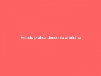 Estado pratica desconto arbitrário