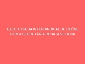 EXECUTIVA DA INTERSINDICAL SE REÚNE COM A SECRETÁRIA RENATA VILHENA