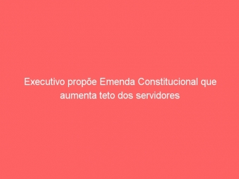 Executivo propõe Emenda Constitucional que aumenta teto dos servidores