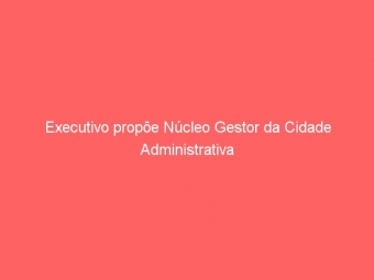 Executivo propõe Núcleo Gestor da Cidade Administrativa
