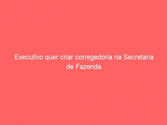 Executivo quer criar corregedoria na Secretaria de Fazenda