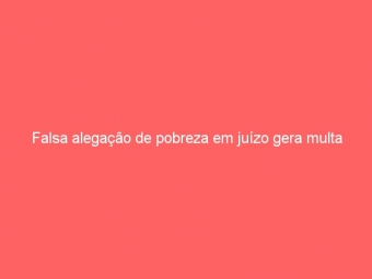Falsa alegação de pobreza em juízo gera multa