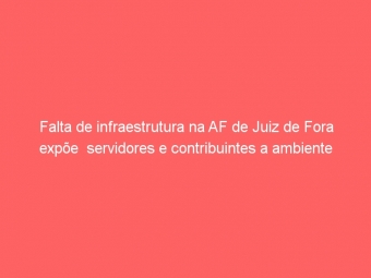 Falta de infraestrutura na AF de Juiz de Fora expõe  servidores e contribuintes a ambiente degradante