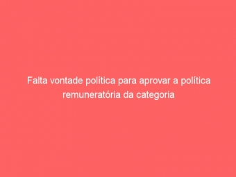 Falta vontade política para aprovar a política remuneratória da categoria