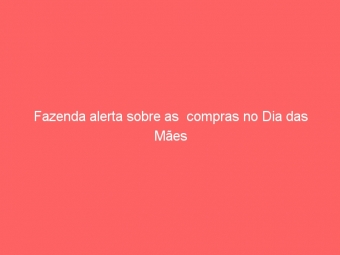 Fazenda alerta sobre as  compras no Dia das Mães