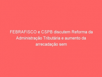 FEBRAFISCO e CSPB discutem Reforma da Administração Tributária e aumento da arrecadação sem aumento de impostos em ciclo de seminários