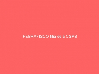 FEBRAFISCO filia-se à CSPB