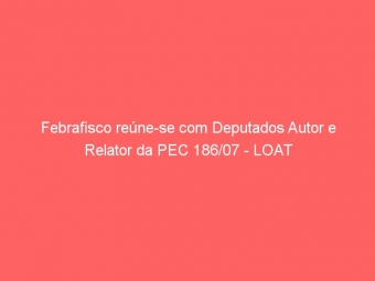 Febrafisco reúne-se com Deputados Autor e Relator da PEC 186/07 - LOAT