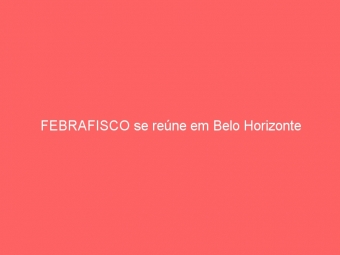 FEBRAFISCO se reúne em Belo Horizonte