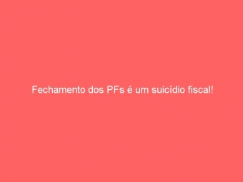 Fechamento dos PFs é um suicídio fiscal!