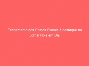Fechamento dos Postos Fiscais é destaque no Jornal Hoje em Dia