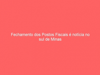Fechamento dos Postos Fiscais é notícia no sul de Minas