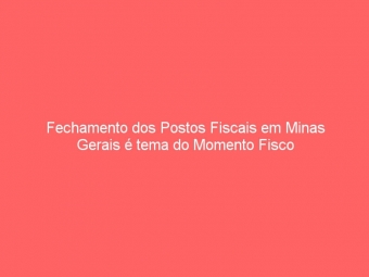 Fechamento dos Postos Fiscais em Minas Gerais é tema do Momento Fisco