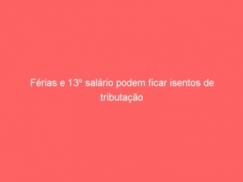 Férias e 13º salário podem ficar isentos de tributação