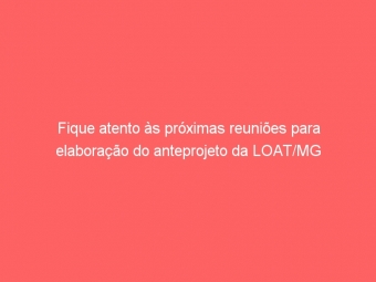 Fique atento às próximas reuniões para elaboração do anteprojeto da LOAT/MG