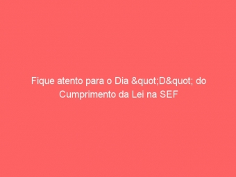 Fique atento para o Dia "D" do Cumprimento da Lei na SEF