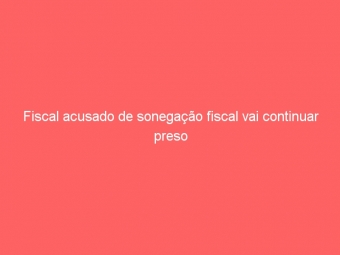 Fiscal acusado de sonegação fiscal vai continuar preso
