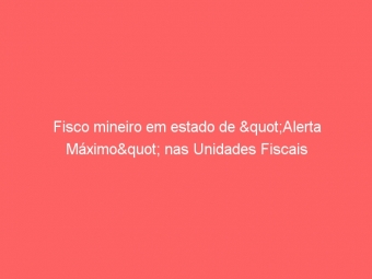 Fisco mineiro em estado de "Alerta Máximo" nas Unidades Fiscais