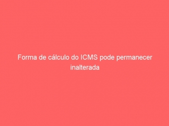 Forma de cálculo do ICMS pode permanecer inalterada