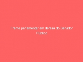Frente parlamentar em defesa do Servidor Público