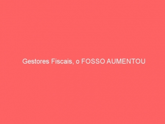 Gestores Fiscais, o FOSSO AUMENTOU