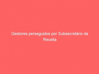 Gestores perseguidos por Subsecretário da Receita