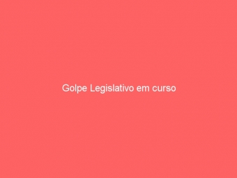 Golpe Legislativo em curso