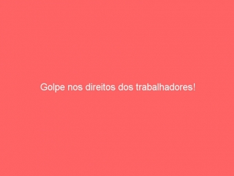 Golpe nos direitos dos trabalhadores!