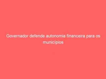 Governador defende autonomia financeira para os municípios