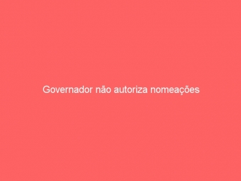 Governador não autoriza nomeações