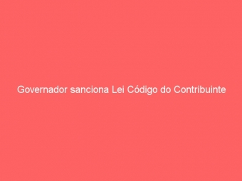 Governador sanciona Lei Código do Contribuinte