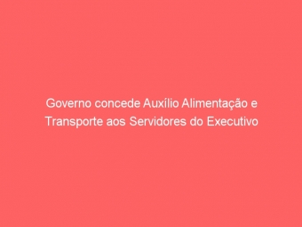 Governo concede Auxílio Alimentação e Transporte aos Servidores do Executivo
