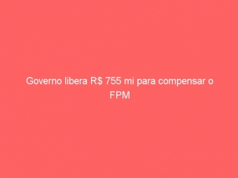 Governo libera R$ 755 mi para compensar o FPM