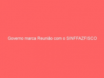 Governo marca Reunião com o SINFFAZFISCO